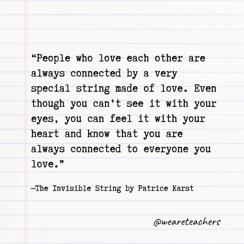 "People who love each other are always connected by a very special string made of love. Even though you can't see it with your eyes, you can feel it with your heart and know that you are always connected to everyone you love." —The Invisible String by Patrice Karst
