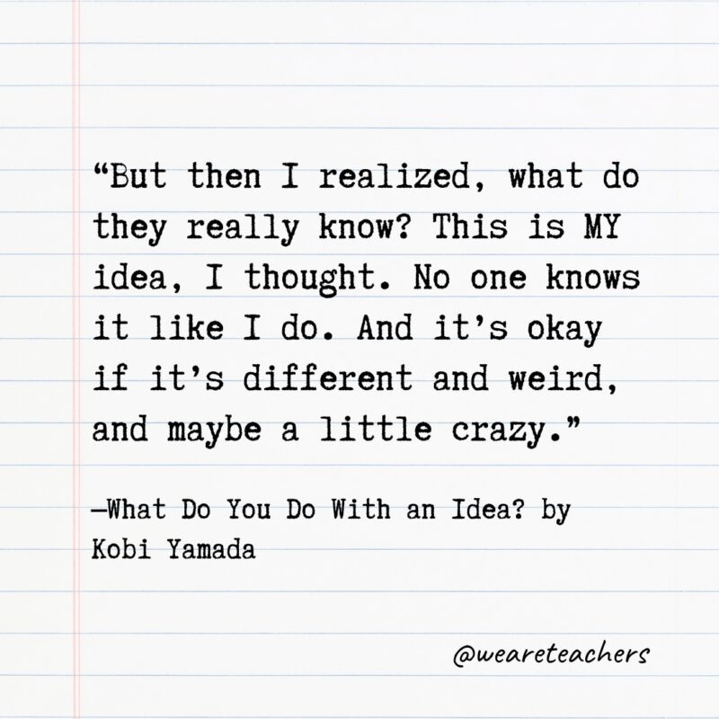 "But then I realized, what do they really know? This is MY idea, I thought. No one knows it like I do. And it's okay if it's different and weird, and maybe a little crazy." —What Do You Do With an Idea? by Kobi Yamada