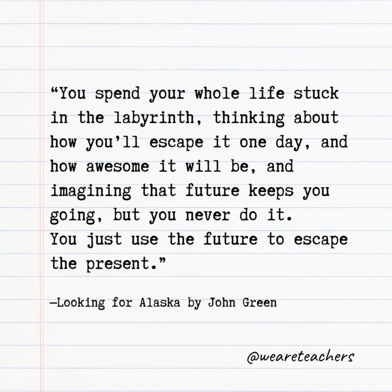 "You spend your whole life stuck in the labyrinth, thinking about how you'll escape it one day, and how awesome it will be, and imagining that future keeps you going, but you never do it. You just use the future to escape the present." —Looking for Alaska by John Green