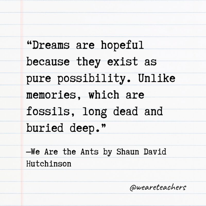 “Dreams are hopeful because they exist as pure possibility. Unlike memories, which are fossils, long dead and buried deep.” —We Are the Ants by Shaun David Hutchinson