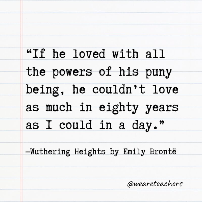 “If he loved with all the powers of his puny being, he couldn't love as much in eighty years as I could in a day.” —Wuthering Heights by Emily Brontë, 