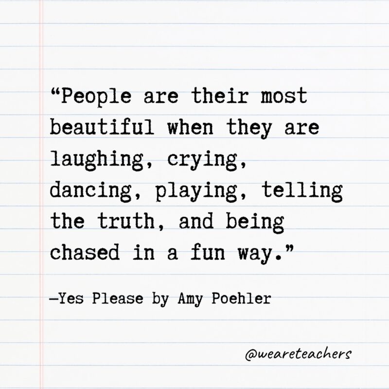 “People are their most beautiful when they are laughing, crying, dancing, playing, telling the truth, and being chased in a fun way.”—Yes Please by Amy Poehler