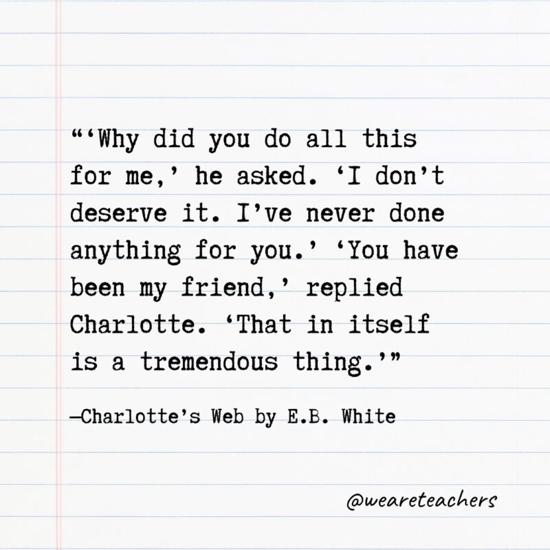 "‘Why did you do all this for me,’ he asked. ‘I don’t deserve it. I’ve never done anything for you.’ ‘You have been my friend,’ replied Charlotte. ‘That in itself is a tremendous thing.’” —Charlotte’s Web by E.B. White