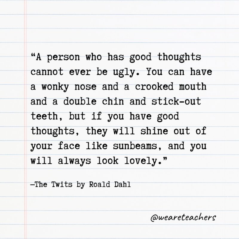 "A person who has good thoughts cannot ever be ugly. You can have a wonky nose and a crooked mouth and a double chin and stick-out teeth, but if you have good thoughts, they will shine out of your face like sunbeams, and you will always look lovely." —The Twits by Roald Dahl