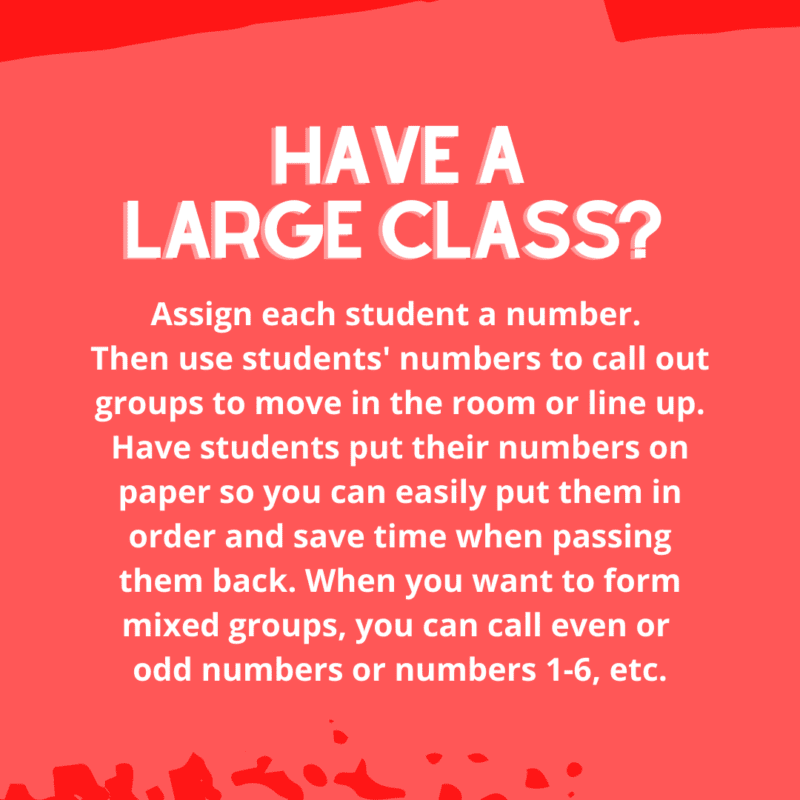 Assign each student a number. Then use students' numbers to call out groups to move in the room or line up. Have students put their numbers on paper so you can easily put them in order and save time when passing them back. When you want to form mixed groups, you can call even or odd numbers or numbers 1-6, etc.