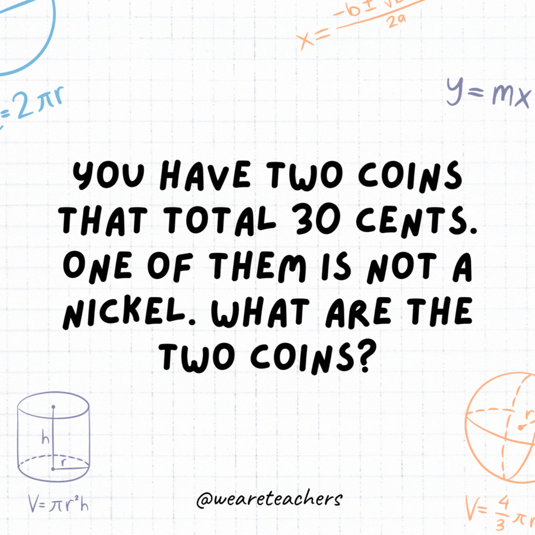 13. You have two coins that total 30 cents. One of them is not a nickel. What are the two coins?