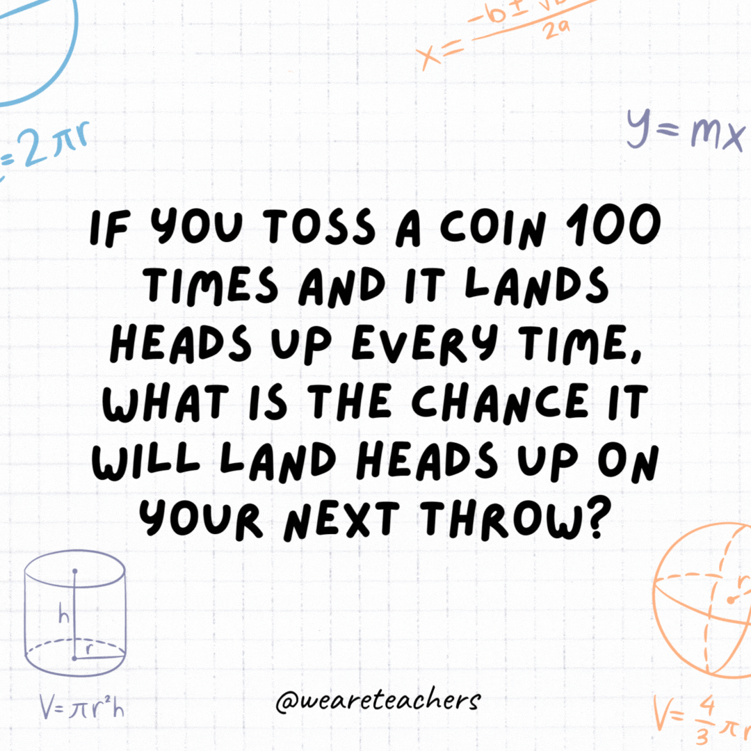 32. If you toss a coin 100 times and it lands heads up every time, what is the chance it will land heads up on your next throw?