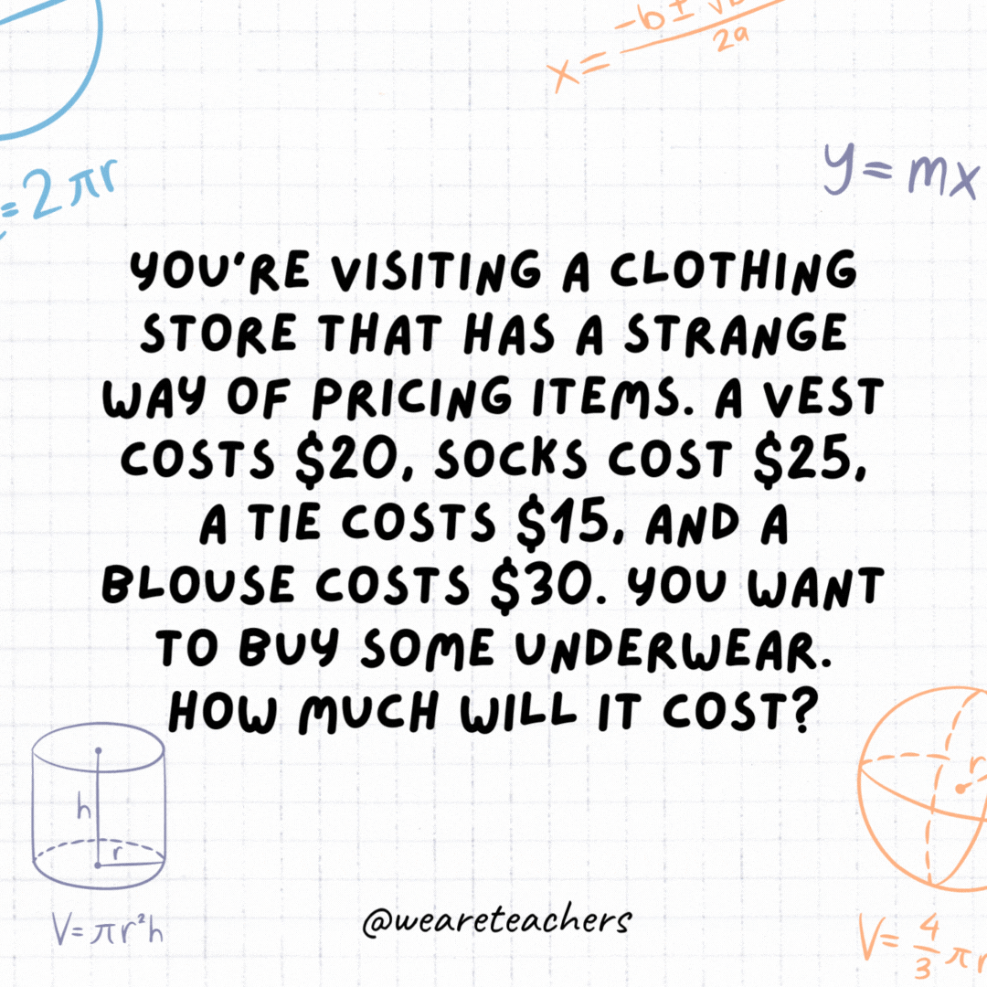 33. You're visiting a clothing store that has a strange way of pricing items. A vest costs $20, socks cost $25, a tie costs $15, and a blouse costs $30. You want to buy some underwear. How much will it cost?