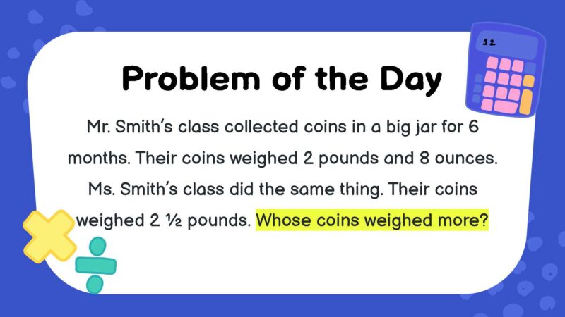 Mr. Smith’s class collected coins in a big jar for 6 months. Their coins weighed 2 pounds and 8 ounces. Ms. Smith’s class did the same thing. Their coins weighed 2 ½ pounds. Whose coins weighed more?