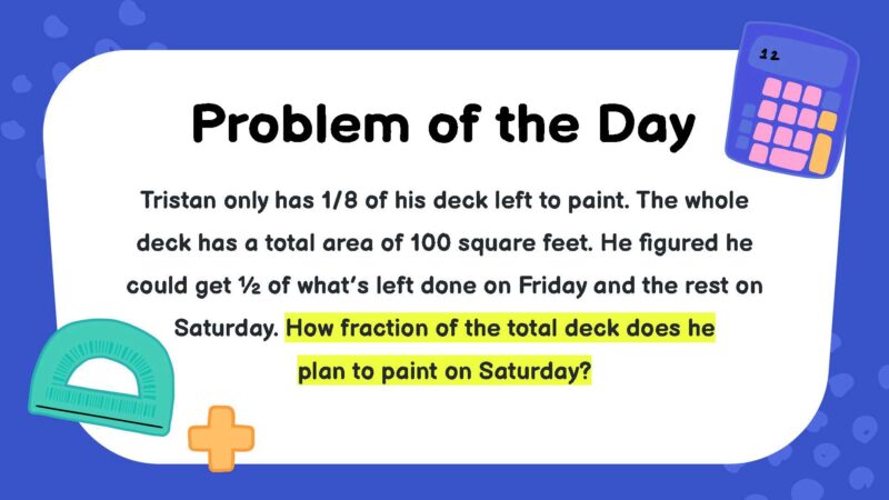 Tristan only has 1/8 of his deck left to paint. The whole deck has a total area of 100 square feet. He figured he could get ½ of what’s left done on Friday and the rest on Saturday. How fraction of the total deck does he plan to paint on Saturday?