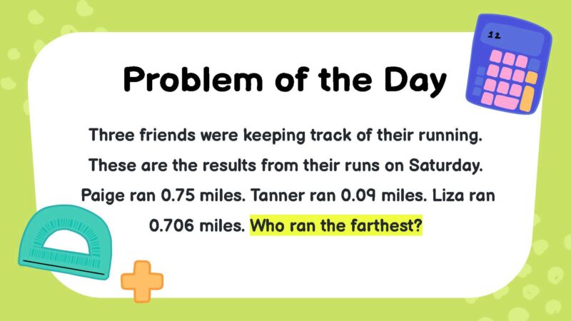 Three friends were keeping track of their running. These are the results from their runs on Saturday. Paige ran 0.75 miles. Tanner ran 0.09 miles. Liza ran 0.706 miles. Who ran the farthest?