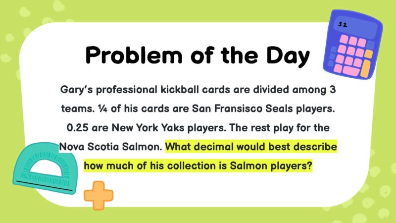 Gary’s professional kickball cards are divided among 3 teams. ¼ of his cards are San Fransisco Seals players. 0.25 are New York Yaks players. The rest play for the Nova Scotia Salmon. What decimal would best describe how much of his collection is Salmon players?
