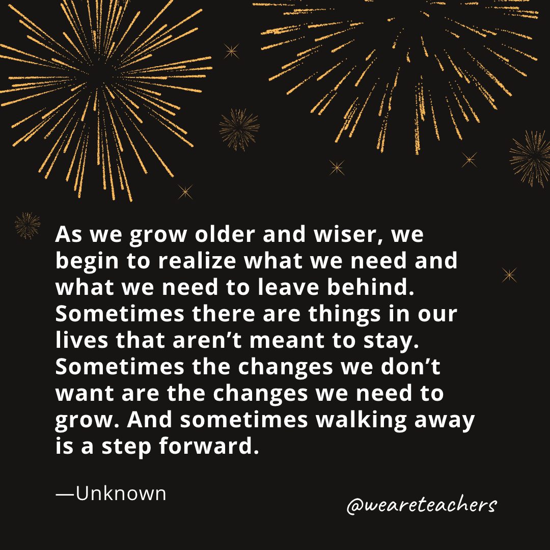 As we grow older and wiser, we begin to realize what we need and what we need to leave behind. Sometimes there are things in our lives that aren’t meant to stay. Sometimes the changes we don’t want are the changes we need to grow. And sometimes walking away is a step forward. —Unknown- new year quotes