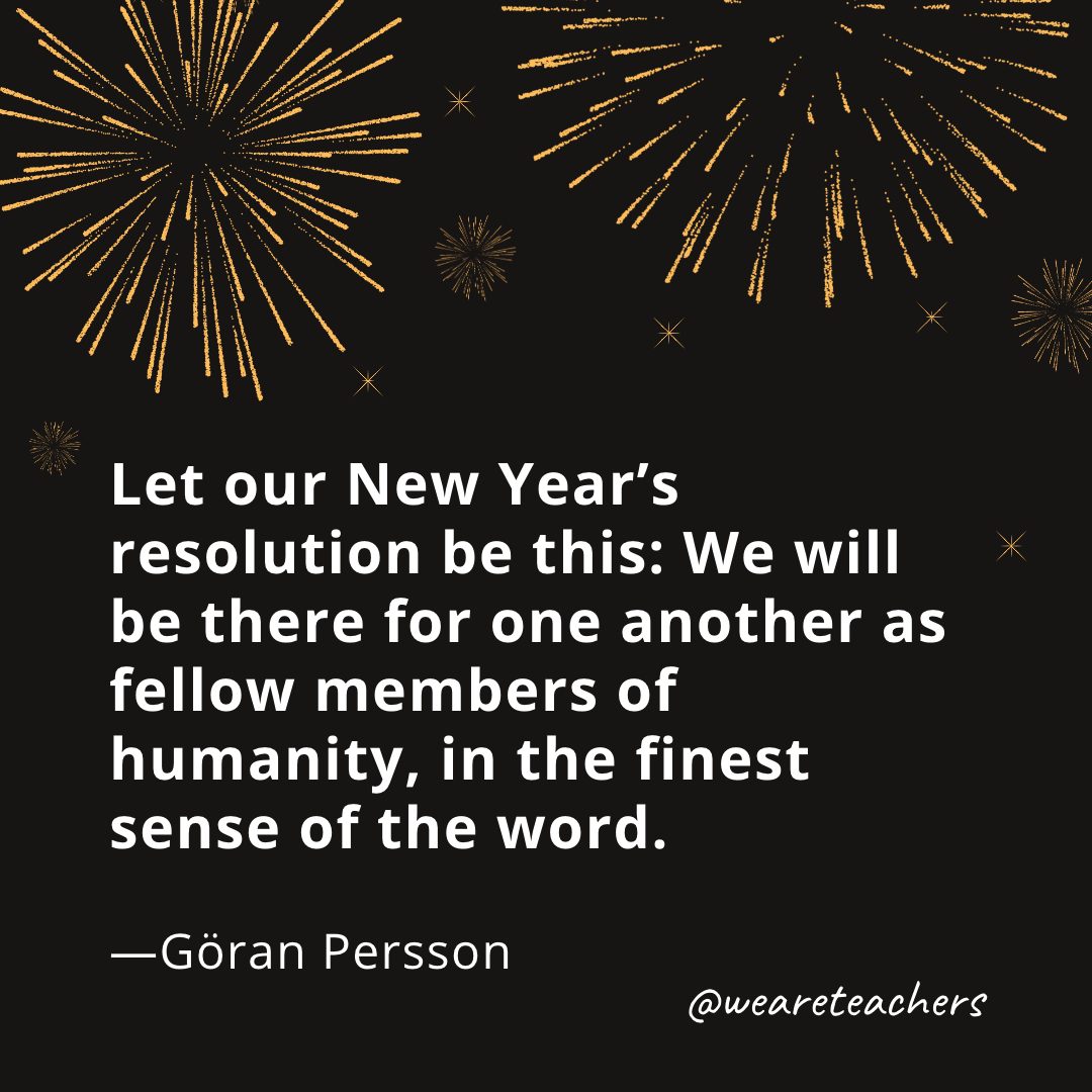 Let our New Year’s resolution be this: We will be there for one another as fellow members of humanity, in the finest sense of the word. —Göran Persson- new year quotes