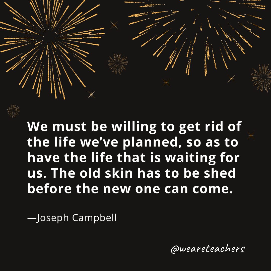 We must be willing to get rid of the life we’ve planned, so as to have the life that is waiting for us. The old skin has to be shed before the new one can come. —Joseph Campbell- new year quotes