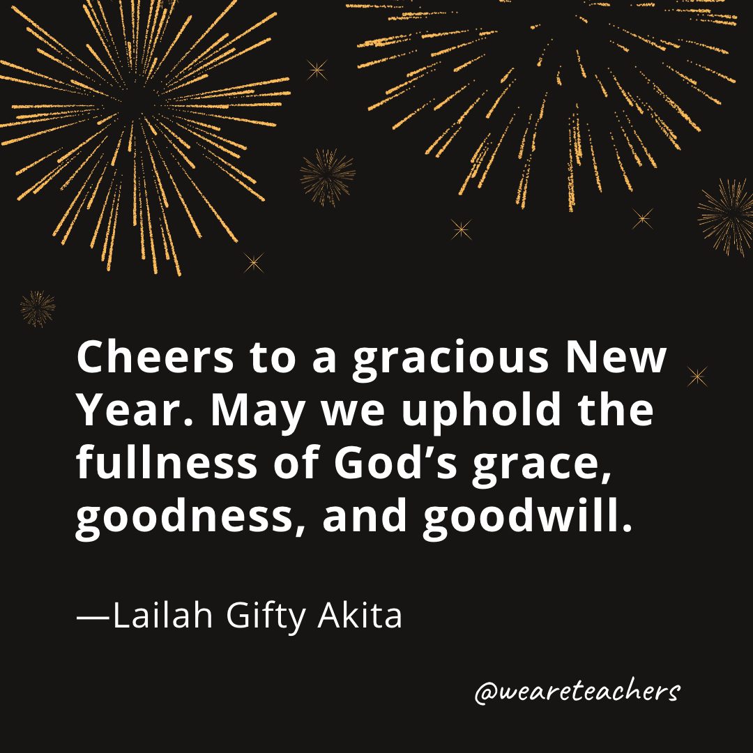 Cheers to a gracious New Year. May we uphold the fullness of God’s grace, goodness, and goodwill. —Lailah Gifty Akita- new year quotes