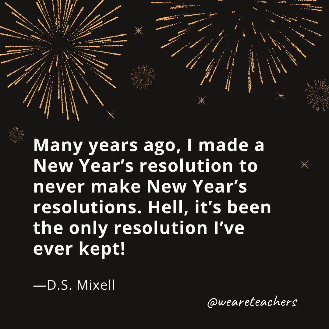 Many years ago, I made a New Year's resolution to never make New Year's resolutions. Hell, it's been the only resolution I've ever kept! —D.S. Mixell- new year quotes
