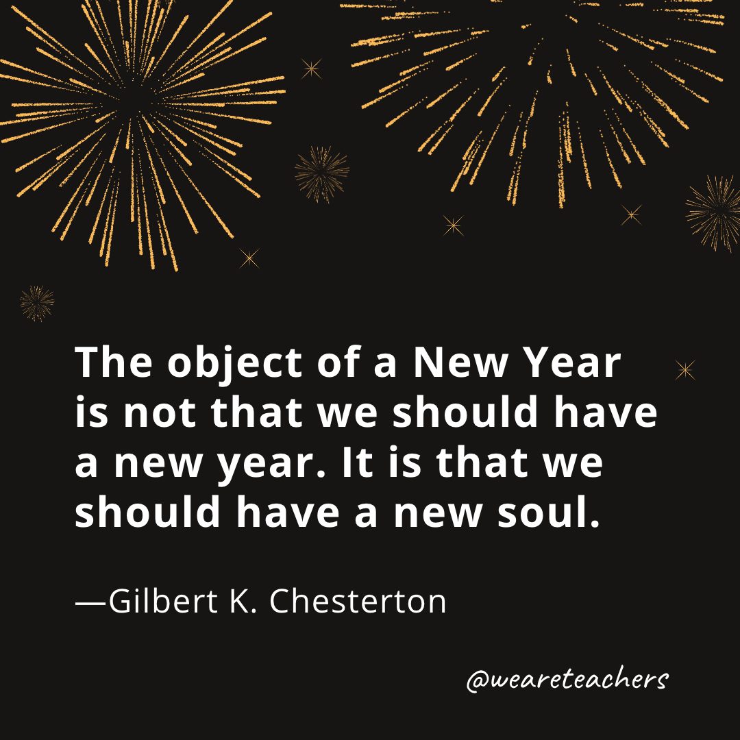 The object of a New Year is not that we should have a new year. It is that we should have a new soul. —Gilbert K. Chesterton- new year quotes