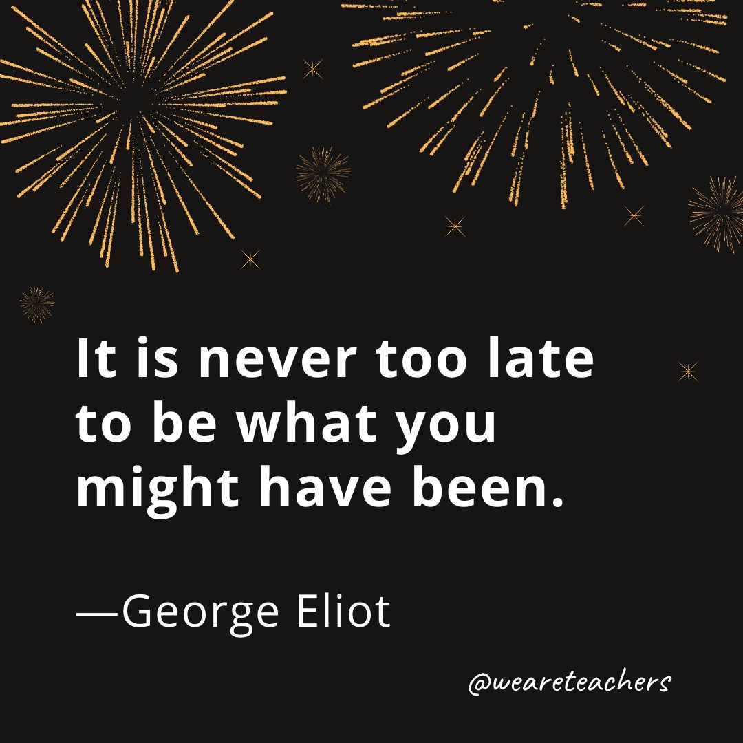 It is never too late to be what you might have been. —George Eliot