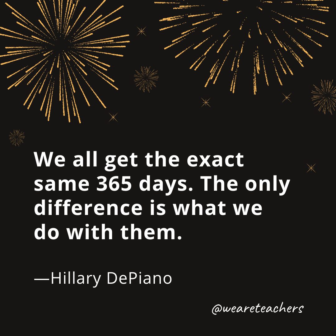 We all get the exact same 365 days. The only difference is what we do with them. —Hillary DePiano