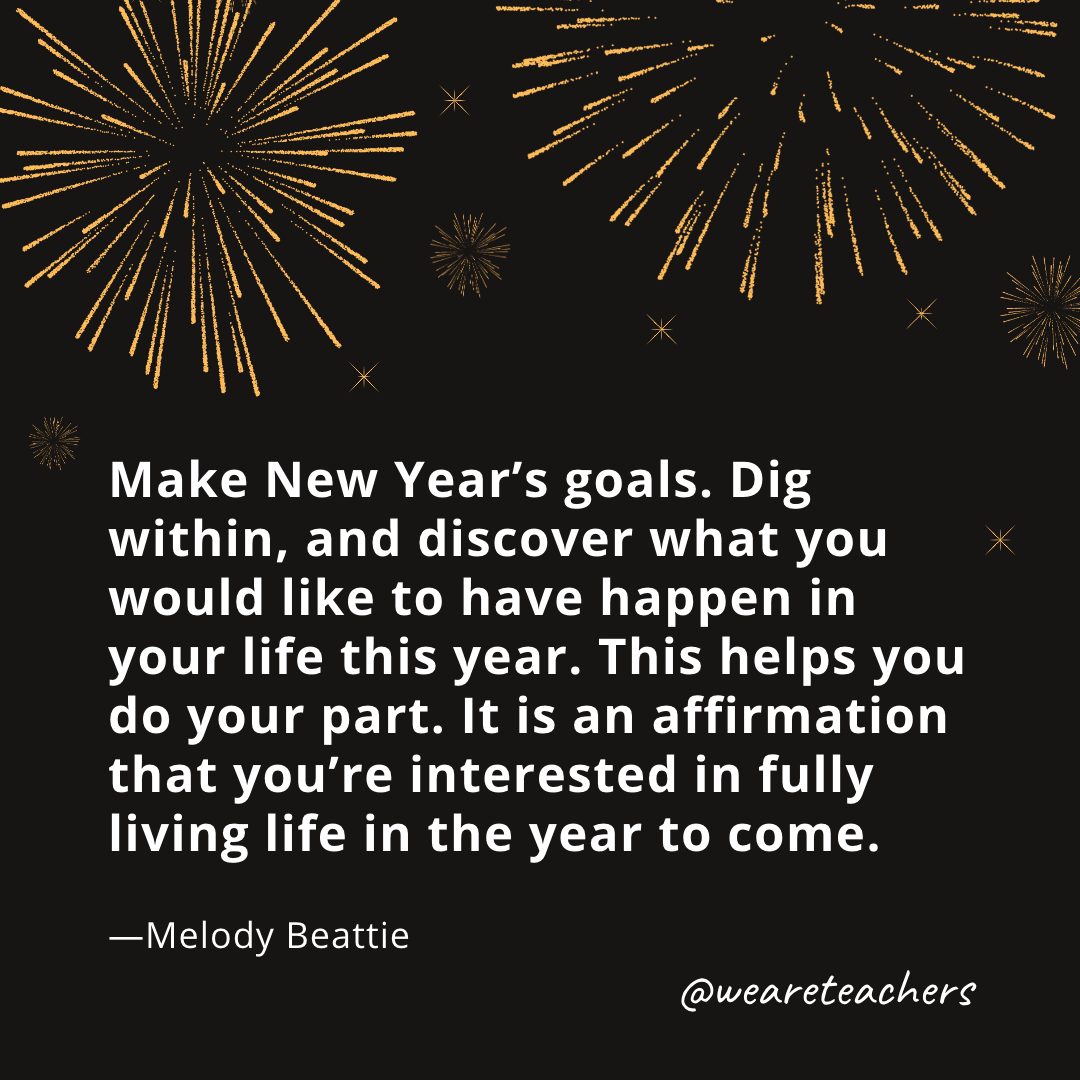 Make New Year's goals. Dig within, and discover what you would like to have happen in your life this year. This helps you do your part. It is an affirmation that you're interested in fully living life in the year to come. —Melody Beattie- new year quotes