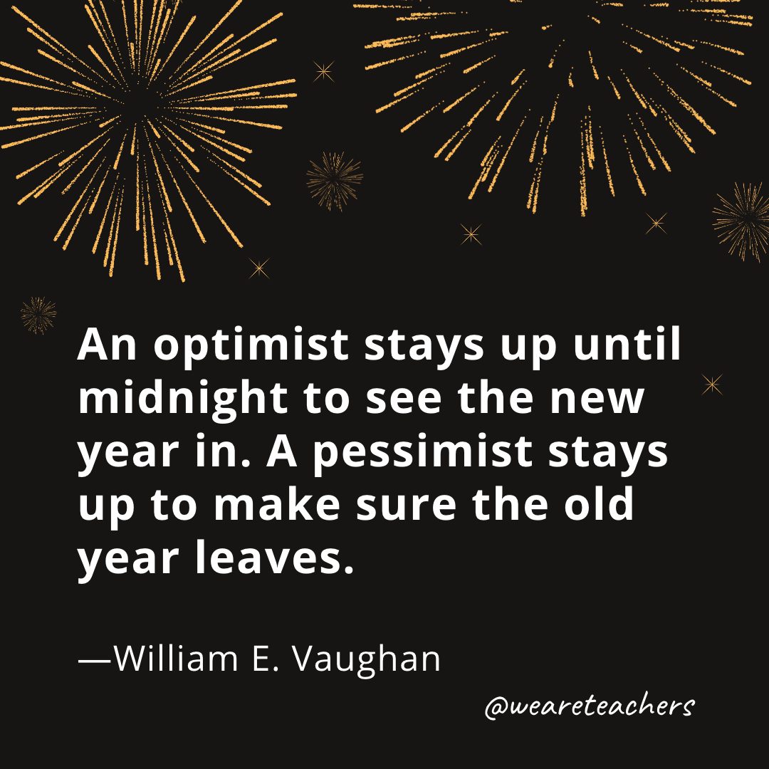 An optimist stays up until midnight to see the new year in. A pessimist stays up to make sure the old year leaves. —William E. Vaughan