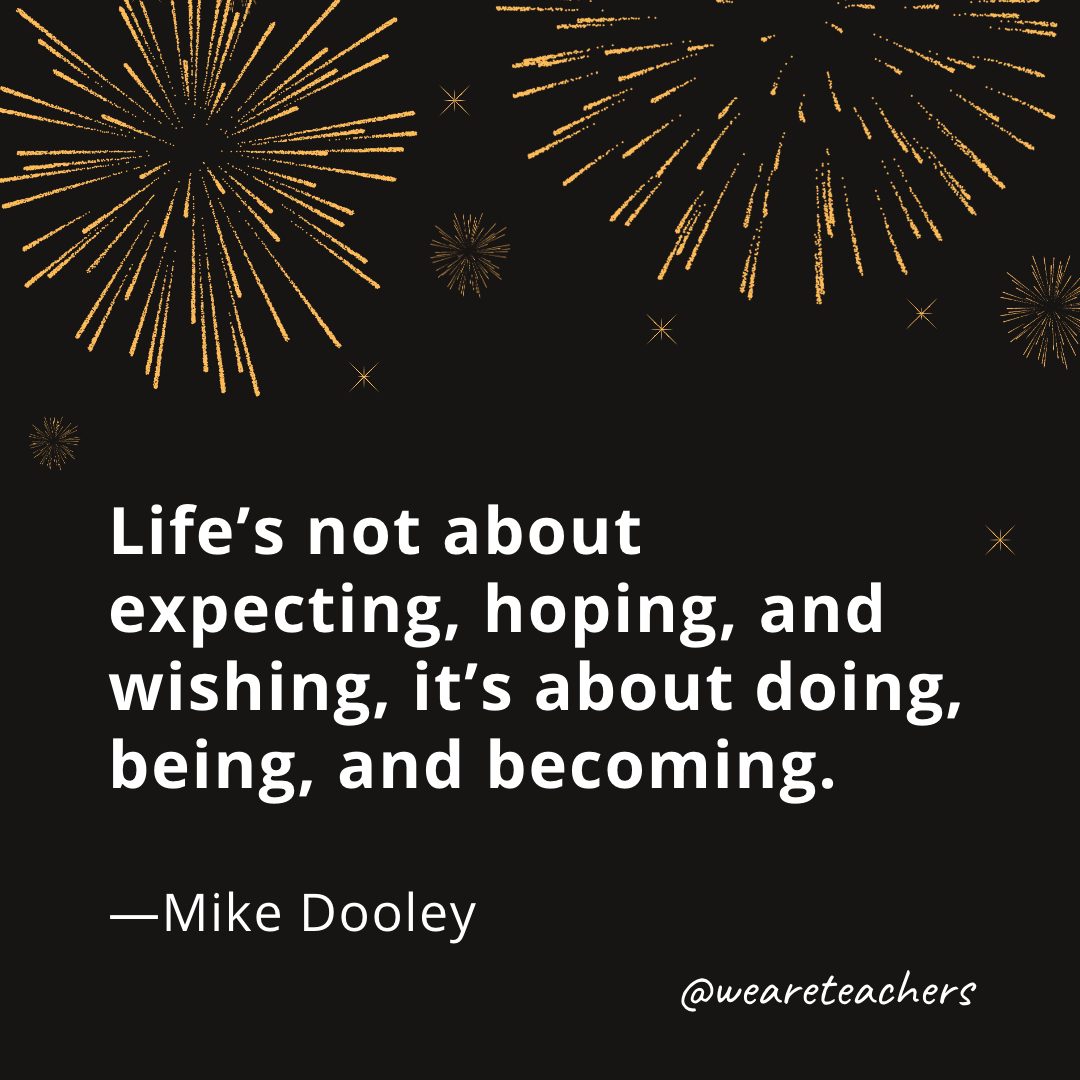 Life’s not about expecting, hoping, and wishing, it’s about doing, being, and becoming. —Mike Dooley