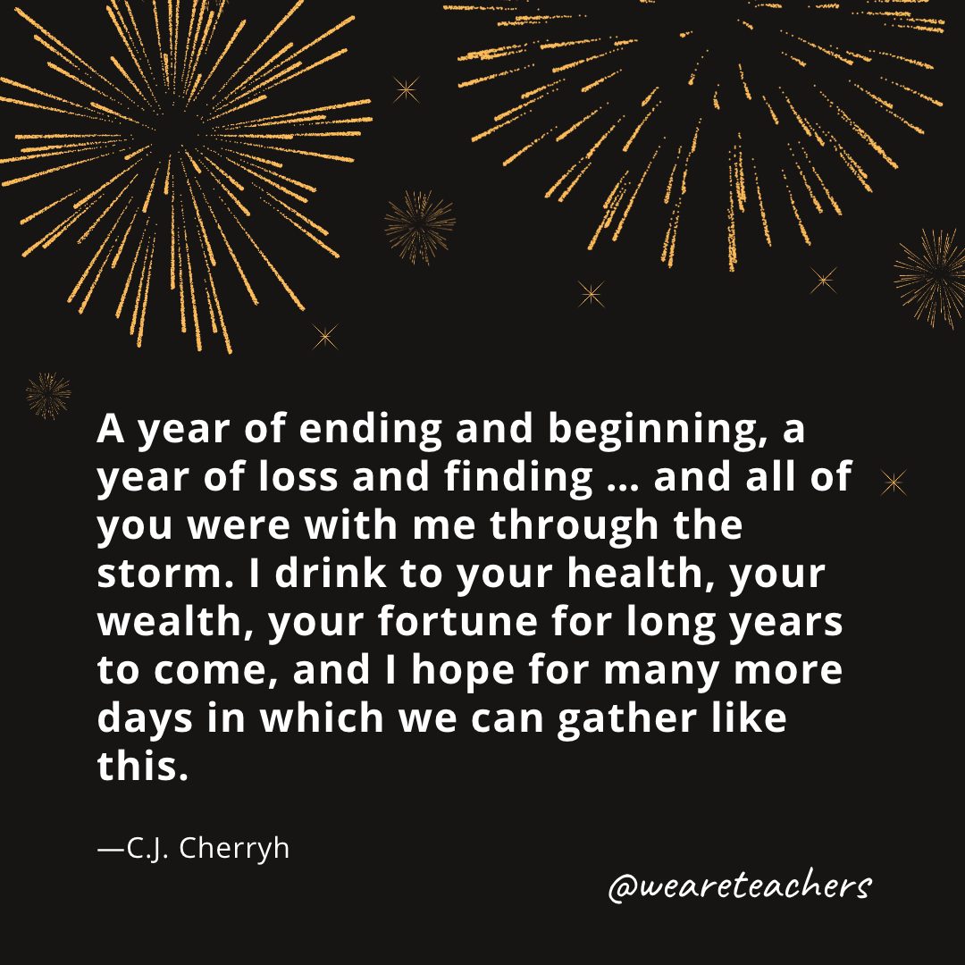 A year of ending and beginning, a year of loss and finding ... and all of you were with me through the storm. I drink to your health, your wealth, your fortune for long years to come, and I hope for many more days in which we can gather like this. —C.J. Cherryh