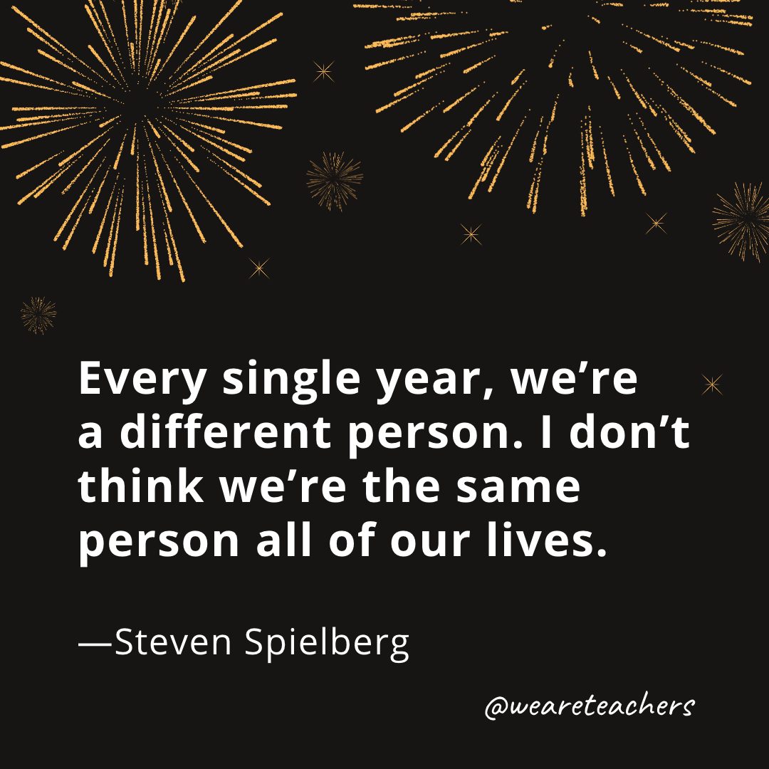 Every single year, we’re a different person. I don’t think we’re the same person all of our lives. —Steven Spielberg