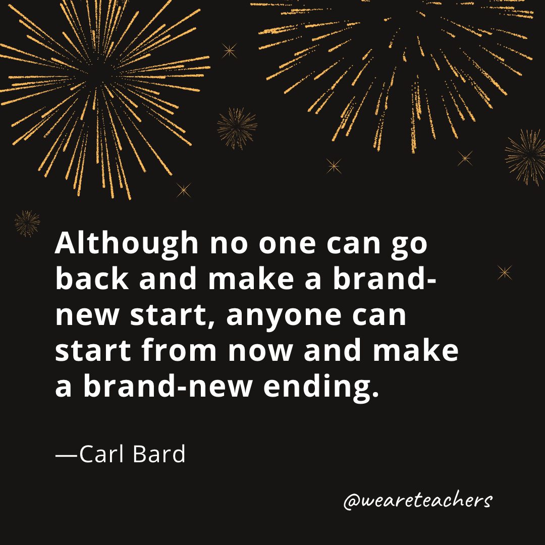 Although no one can go back and make a brand-new start, anyone can start from now and make a brand-new ending. —Carl Bard
