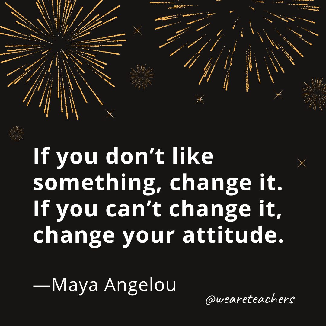 If you don't like something, change it. If you can't change it, change your attitude. —Maya Angelou- new year quotes