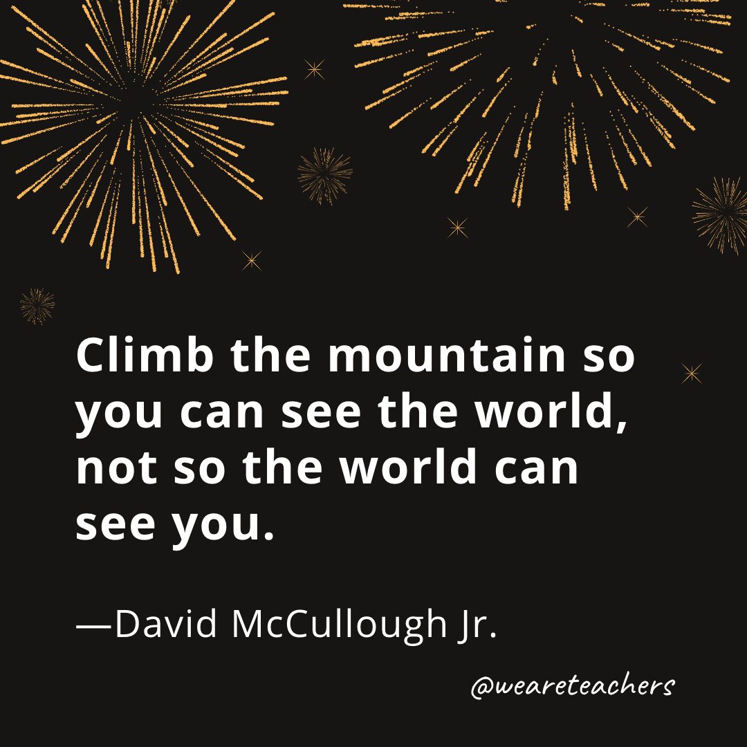 Climb the mountain so you can see the world, not so the world can see you. —David McCullough Jr.- new year quotes