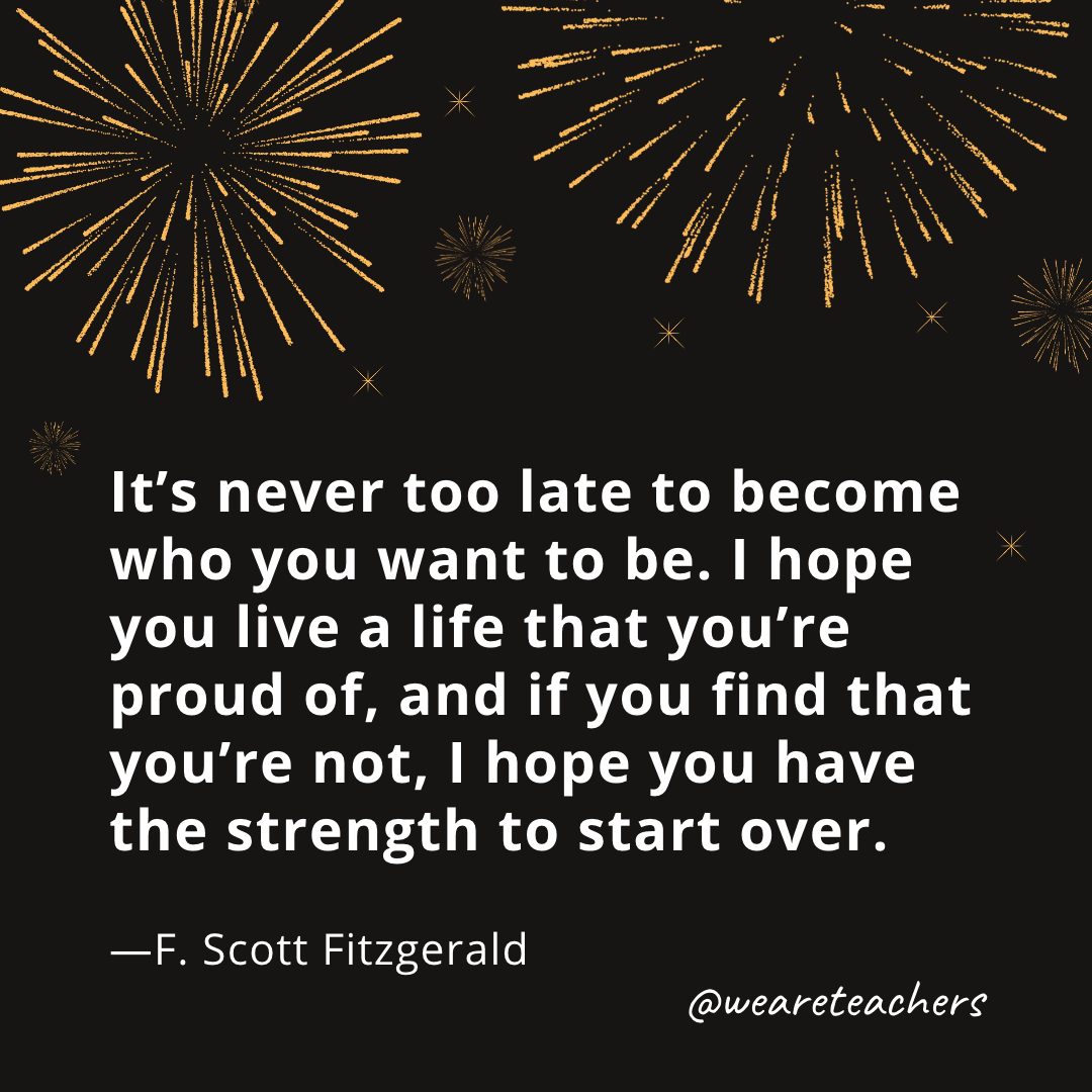 It’s never too late to become who you want to be. I hope you live a life that you’re proud of, and if you find that you’re not, I hope you have the strength to start over. —F. Scott Fitzgerald