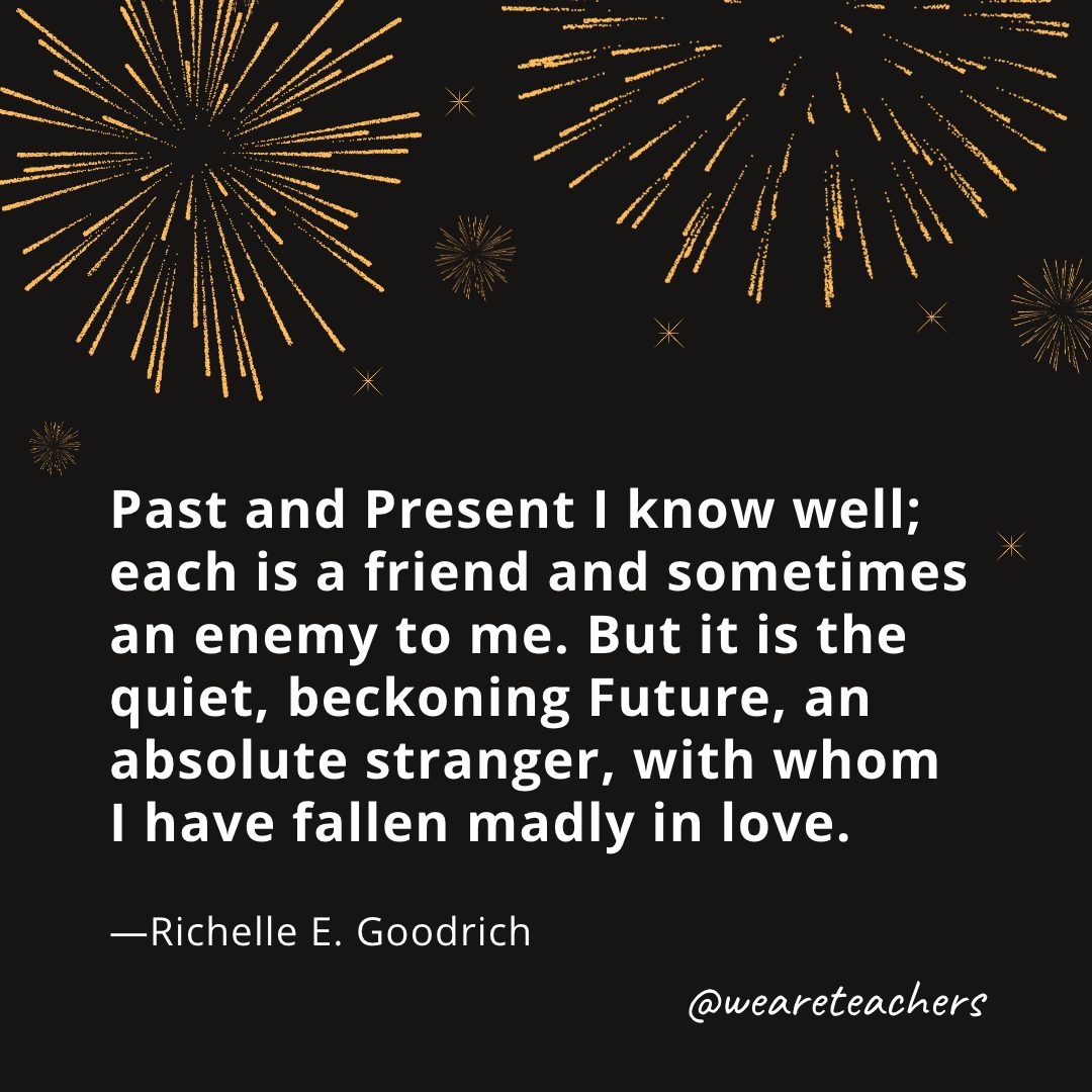 Past and Present I know well; each is a friend and sometimes an enemy to me. But it is the quiet, beckoning Future, an absolute stranger, with whom I have fallen madly in love. —Richelle E. Goodrich- new year quotes