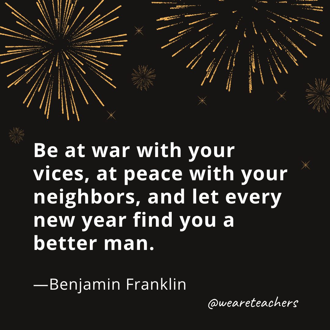 Be at war with your vices, at peace with your neighbors, and let every new year find you a better man. —Benjamin Franklin- new year quotes