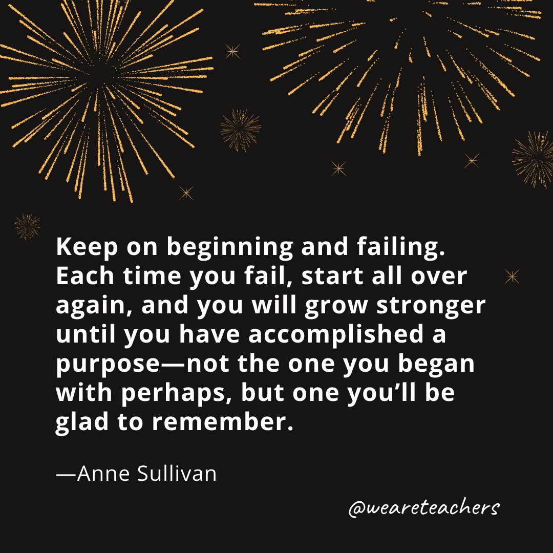 Keep on beginning and failing. Each time you fail, start all over again, and you will grow stronger until you have accomplished a purpose—not the one you began with perhaps, but one you’ll be glad to remember. —Anne Sullivan
