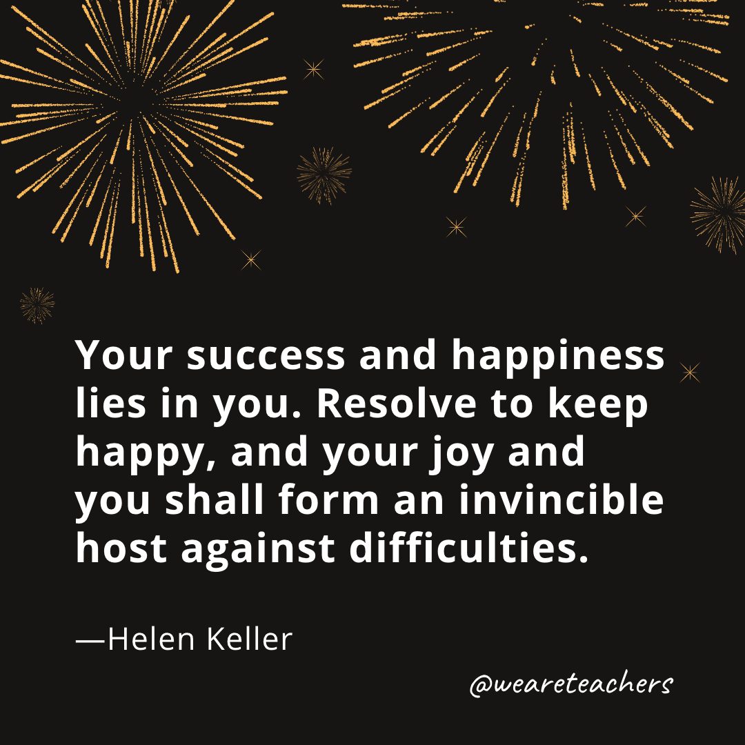 Your success and happiness lies in you. Resolve to keep happy, and your joy and you shall form an invincible host against difficulties. —Helen Keller- new year quotes