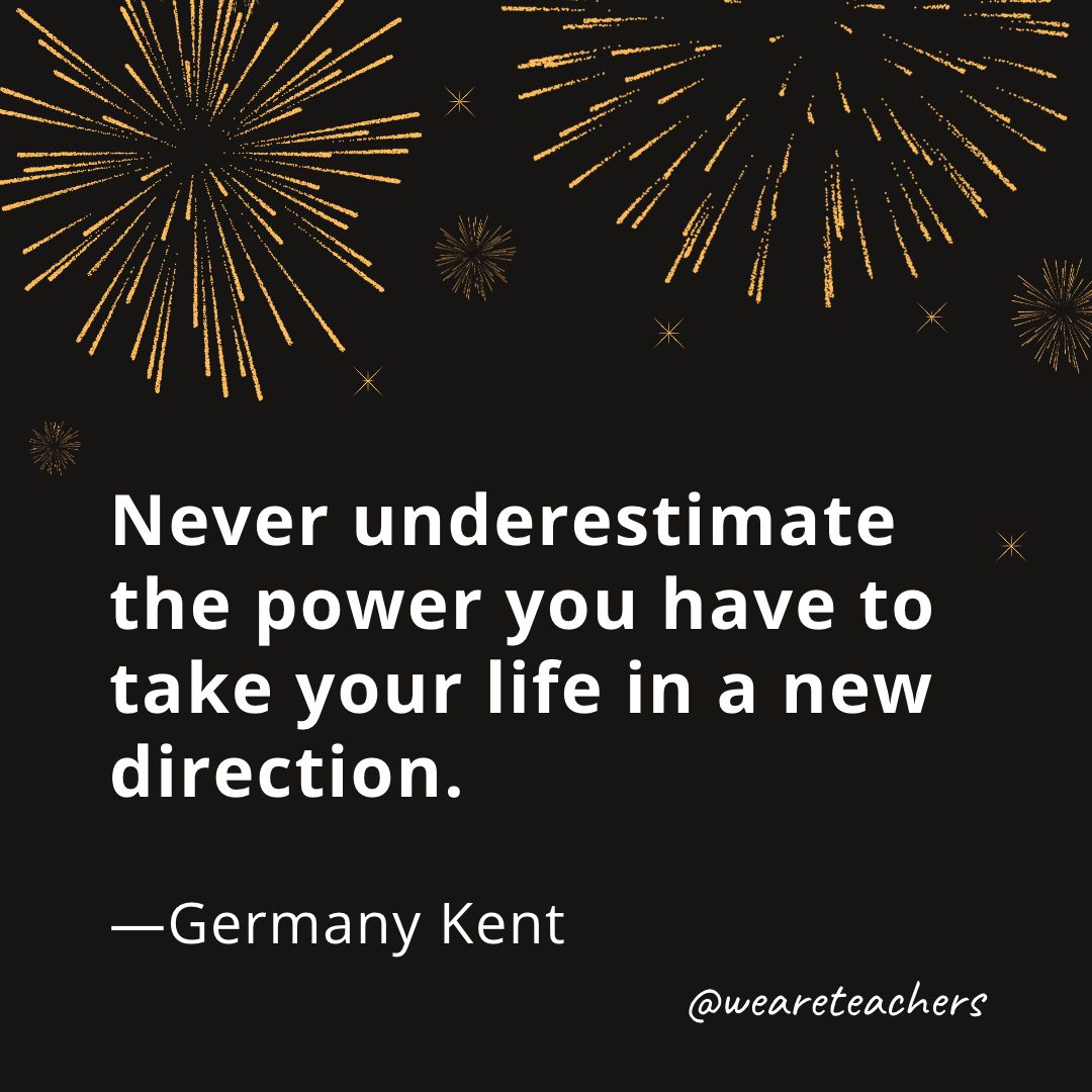 Never underestimate the power you have to take your life in a new direction. —Germany Kent- new year quotes