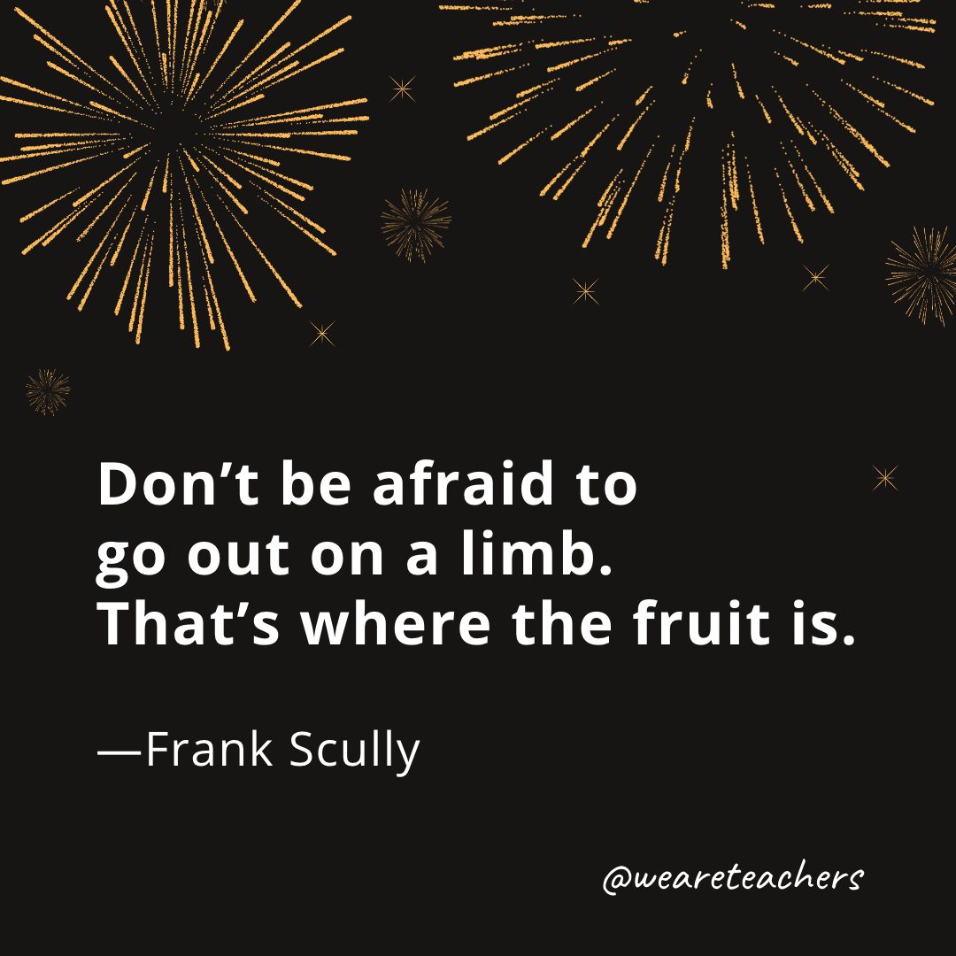 Don’t be afraid to go out on a limb. That’s where the fruit is. —Frank Scully