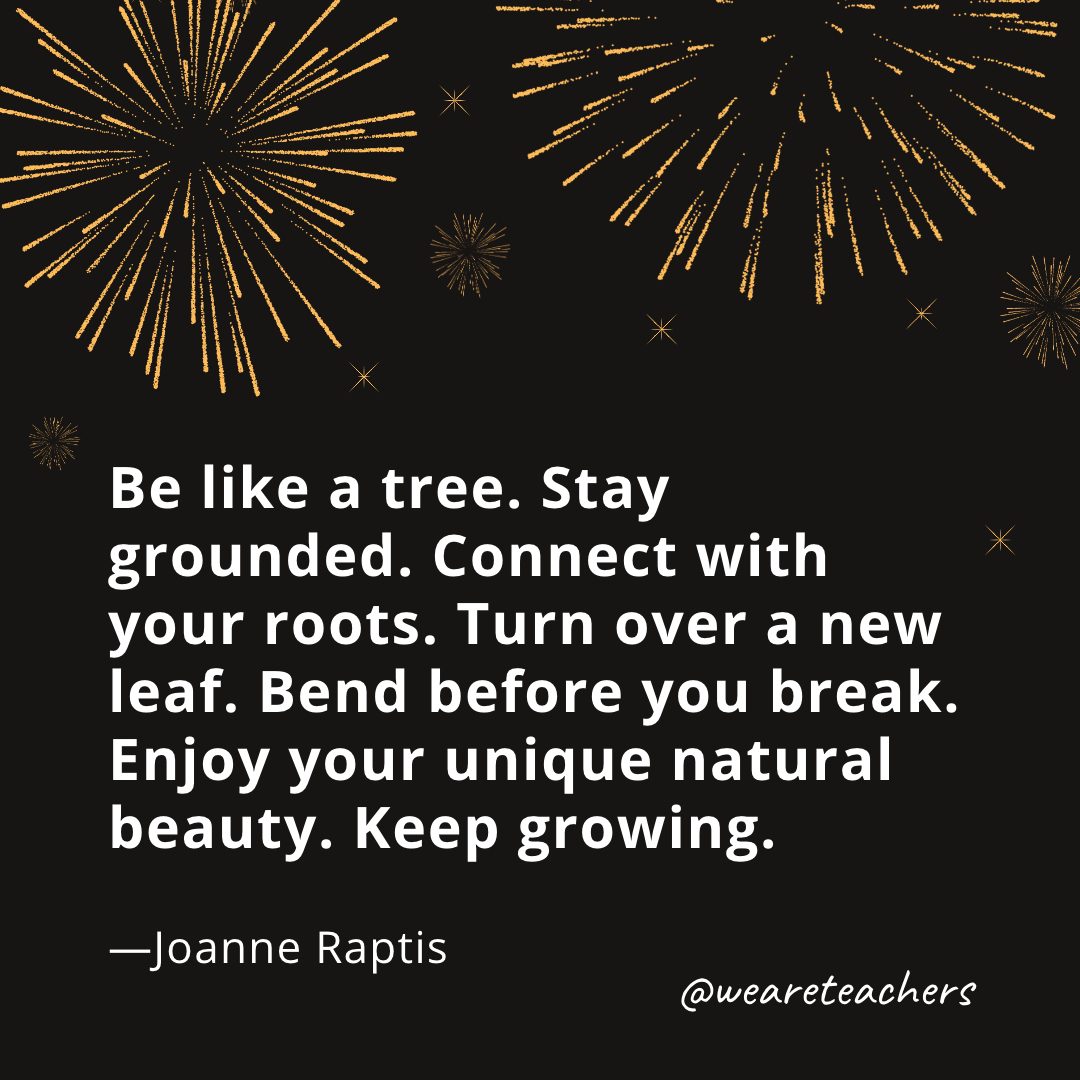 Be like a tree. Stay grounded. Connect with your roots. Turn over a new leaf. Bend before you break. Enjoy your unique natural beauty. Keep growing. —Joanne Raptis