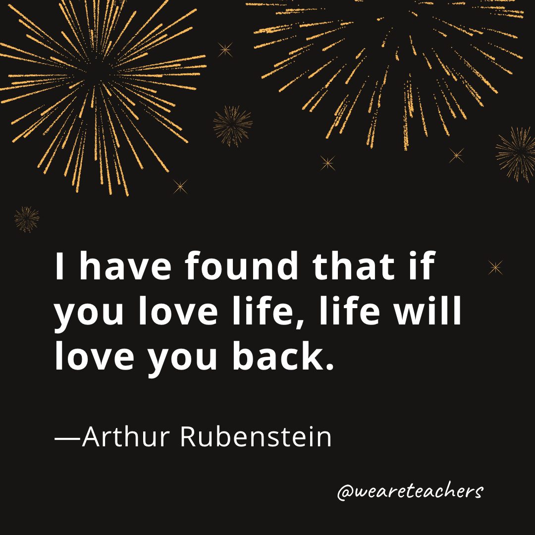 I have found that if you love life, life will love you back. —Arthur Rubenstein- new year quotes