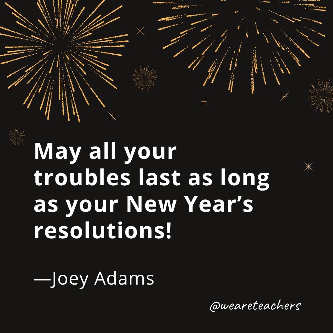 May all your troubles last as long as your New Year’s resolutions! —Joey Adams- new year quotes