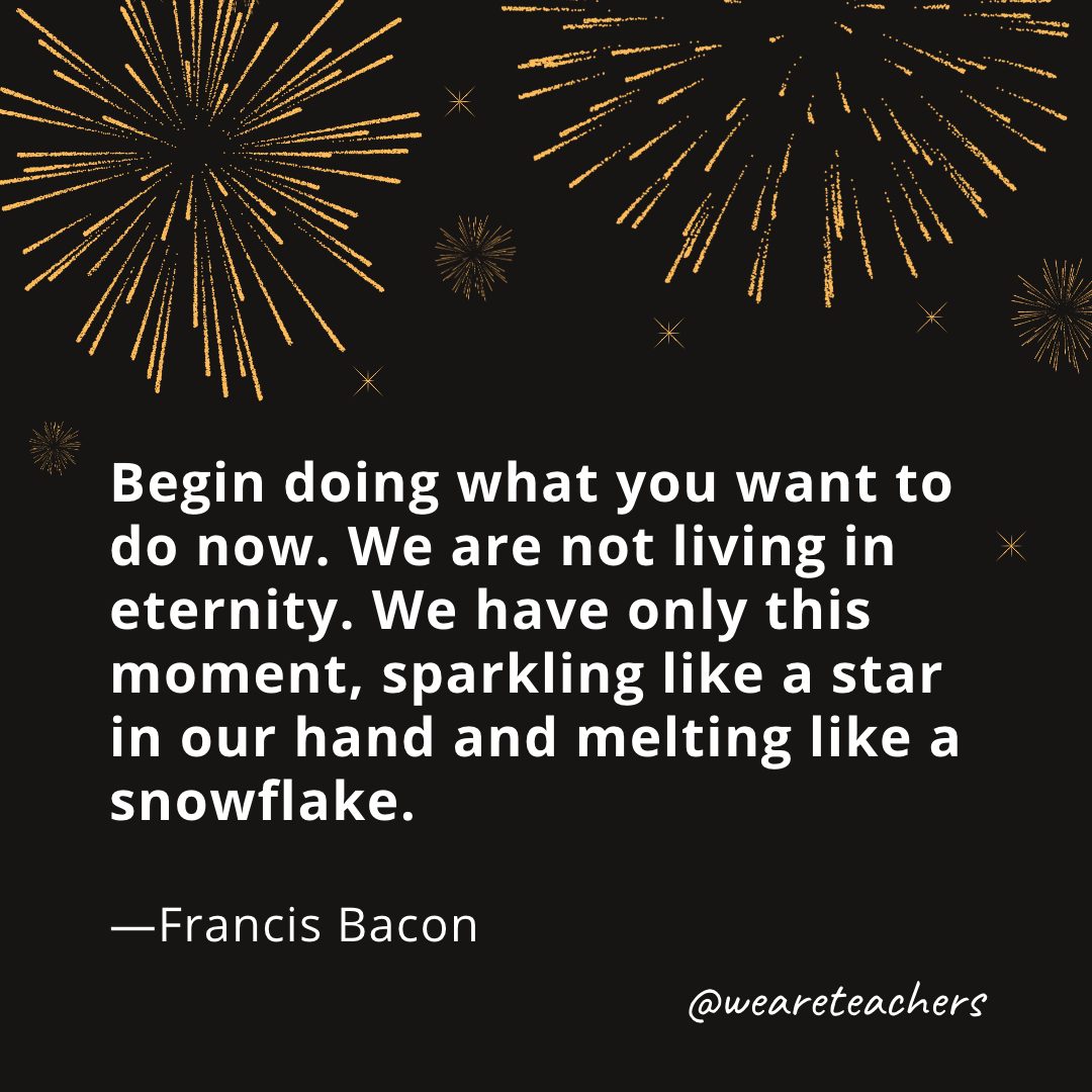 Begin doing what you want to do now. We are not living in eternity. We have only this moment, sparkling like a star in our hand and melting like a snowflake. —Francis Bacon
