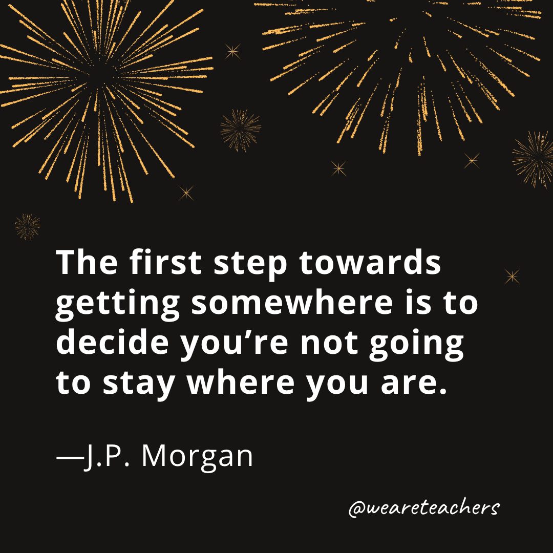 The first step towards getting somewhere is to decide you’re not going to stay where you are. —J.P. Morgan- new year quotes