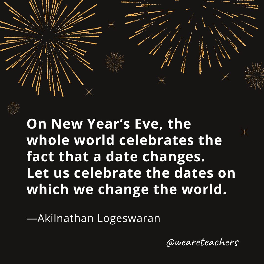 On New Year's Eve, the whole world celebrates the fact that a date changes. Let us celebrate the dates on which we change the world. —Akilnathan Logeswaran