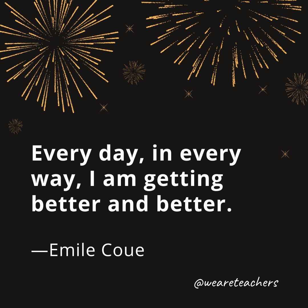 Every day, in every way, I am getting better and better. —Emile Coue