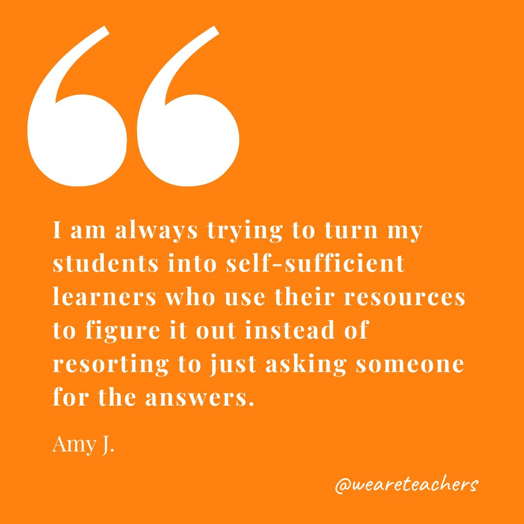 I am always trying to turn my students into self-sufficient learners who use their resources to figure it out instead of resorting to just asking someone for the answers. —Amy J.