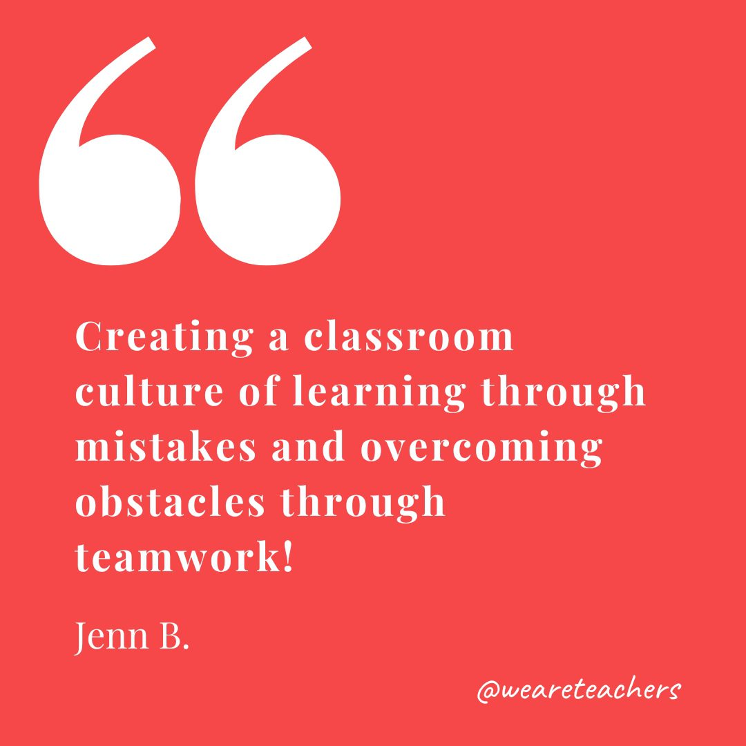 Creating a classroom culture of learning through mistakes and overcoming obstacles through teamwork! —Jenn B.