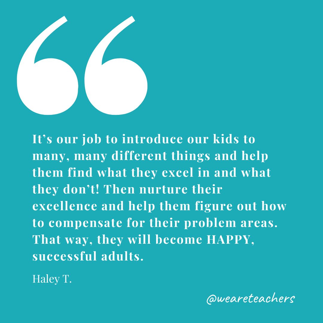 It's our job to introduce our kids to many, many different things and help them find what they excel in and what they don't! Then nurture their excellence and help them figure out how to compensate for their problem areas. That way, they will become HAPPY, successful adults. —Haley T.