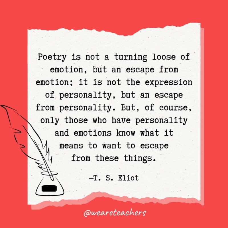 Poetry is not a turning loose of emotion, but an escape from emotion; it is not the expression of personality, but an escape from personality. But, of course, only those who have personality and emotions know what it means to want to escape from these things. —T. S. Eliot